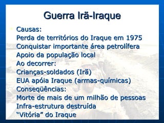 Guerra Irã-Iraque Causas: Perda de territórios do Iraque em 1975 Conquistar importante área petrolífera Apoio da população local Ao decorrer: Crianças-soldados (Irã) EUA apóia Iraque (armas-químicas) Conseqüências: Morte de mais de um milhão de pessoas Infra-estrutura destruída “ Vitória” do Iraque 