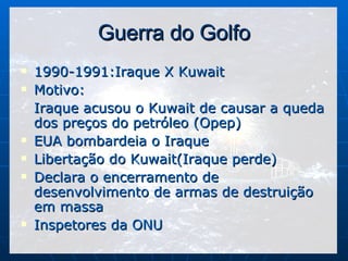 Guerra do Golfo 1990-1991:Iraque X Kuwait Motivo: Iraque acusou o Kuwait de causar a queda dos preços do petróleo (Opep) EUA bombardeia o Iraque Libertação do Kuwait(Iraque perde) Declara o encerramento de desenvolvimento de armas de destruição em massa Inspetores da ONU 