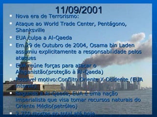11/09/2001 Nova era de Terrorismo: Ataque ao World Trade Center, Pentágono, Shanksville EUA culpa a Al-Qaeda Em 29 de Outubro de 2004, Osama bin Laden assumiu explicitamente a responsabilidade pelos ataques EUA reúne forças para atacar o Afeganistão(proteção à Al-Qaeda) Possível motivo:Conflito Oriente X Ocidente (EUA intervir) Segundo a Al-Qaeda, EUA é uma nação imperialista que visa tomar recursos naturais do Oriente Médio(petróleo) 2.750 mortes no total até hoje 
