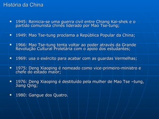 História da China 1945: Reinicia-se uma guerra civil entre Chiang Kai-shek e o partido comunista chinês liderado por Mao Tse-tung; 1949: Mao Tse-tung proclama a República Popular da China; 1966: Mao Tse-tung tenta voltar ao poder através da Grande Revolução Cultural Proletária com o apoio dos estudantes; 1969: usa o exército para acabar com as guardas Vermelhas; 1975: Deng Xiaoping é nomeado como vice-primeiro-ministro e chefe do estado maior; 1976: Deng Xiaoping é destituído pela mulher de Mao Tse –tung, Jiang Qing; 1980: Gangue dos Quatro.  