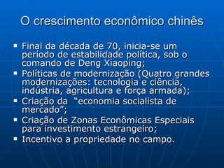 O crescimento econômico chinês Final da década de 70, inicia-se um período de estabilidade política, sob o comando de Deng Xiaoping; Políticas de modernização (Quatro grandes modernizações: tecnologia e ciência, indústria, agricultura e força armada); Criação da  “economia socialista de mercado”; Criação de Zonas Econômicas Especiais para investimento estrangeiro; Incentivo a propriedade no campo. 