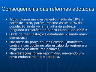 Conseqüências das reformas adotadas Proporcionou um crescimento médio de 10% a partir de 1978, porém, mesmo assim 70% da população ainda vivia na linha da pobreza (segundo o relatório do Banco Mundial de 1996); Onda de manifestações estudantis, visando maior democracia; Massacre da praça da Paz Celestial (manifesto contra a corrupção no alto escalão do regime e a exigência de aberturas políticas) Manifestações forma reprimidas, marcando um novo endurecimento na política. 