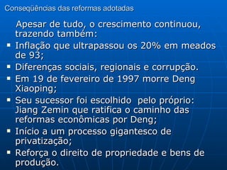 Conseqüências das reformas adotadas Apesar de tudo, o crescimento continuou, trazendo também: Inflação que ultrapassou os 20% em meados de 93; Diferenças sociais, regionais e corrupção. Em 19 de fevereiro de 1997 morre Deng Xiaoping; Seu sucessor foi escolhido  pelo próprio: Jiang Zemin que ratifica o caminho das reformas econômicas por Deng; Início a um processo gigantesco de privatização; Reforça o direito de propriedade e bens de produção. 