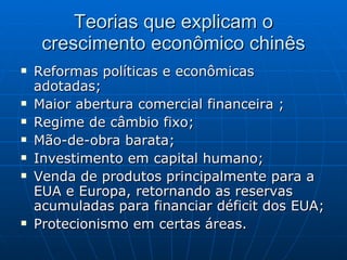 Teorias que explicam o crescimento econômico chinês Reformas políticas e econômicas adotadas; Maior abertura comercial financeira ; Regime de câmbio fixo; Mão-de-obra barata; Investimento em capital humano; Venda de produtos principalmente para a EUA e Europa, retornando as reservas acumuladas para financiar déficit dos EUA;  Protecionismo em certas áreas. 