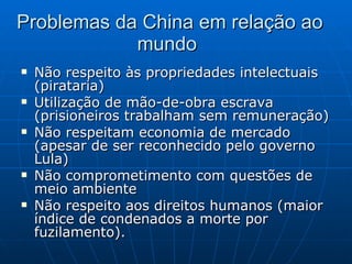 Problemas da China em relação ao mundo  Não respeito às propriedades intelectuais (pirataria) Utilização de mão-de-obra escrava (prisioneiros trabalham sem remuneração) Não respeitam economia de mercado (apesar de ser reconhecido pelo governo Lula) Não comprometimento com questões de meio ambiente Não respeito aos direitos humanos (maior índice de condenados a morte por fuzilamento). 