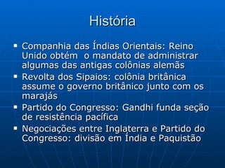 História Companhia das Índias Orientais: Reino Unido obtém  o mandato de administrar algumas das antigas colônias alemãs Revolta dos Sipaios: colônia britânica assume o governo britânico junto com os marajás Partido do Congresso: Gandhi funda seção de resistência pacífica Negociações entre Inglaterra e Partido do Congresso: divisão em Índia e Paquistão 