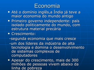 Economia Até o domínio inglês,a Índia já teve a maior economia do mundo antigo Primeiro governo independente: país isolado politicamente do mundo, com estrutura material precária  Crescimento: -segunda economia que mais cresce  -um dos líderes da indústria de alta tecnologia e domina o desenvolvimento de sistemas complexos de computadores  Apesar do crescimento, mais de 300 milhões de pessoas vivem abaixo da linha de pobreza  
