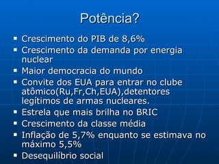 Potência? Crescimento do PIB de 8,6%   Crescimento da demanda por energia nuclear   Maior democracia do mundo   Convite dos EUA para entrar no clube atômico(Ru,Fr,Ch,EUA),detentores legítimos de armas nucleares. Estrela que mais brilha no BRIC   Crescimento da classe média   Inflação de 5,7% enquanto se estimava no máximo 5,5%   Desequilíbrio social   