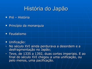 História do Japão Pré – História Princípio da monarquia Feudalismo Unificação: No século XVI ainda perdurava a desordem e a desfragmentação no Japão; Teve, de 1335 a 1392, duas cortes imperiais. E ao final do século XVI chegou a uma unificação, ou pelo menos, uma pacificação. 