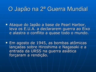 O Japão na 2ª Guerra Mundial Ataque do Japão a base de Pearl Harbor, leva os E.U.A. a declararem guerra ao Eixo e alastra o conflito a quase todo o mundo. Em agosto de 1945, as bombas atômicas lançadas sobre Hiroshima e Nagasaki e a entrada da URSS na guerra asiática forçaram a rendição. 