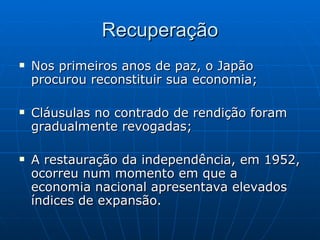 Recuperação Nos primeiros anos de paz, o Japão procurou reconstituir sua economia; Cláusulas no contrado de rendição foram gradualmente revogadas; A restauração da independência, em 1952, ocorreu num momento em que a economia nacional apresentava elevados índices de expansão. 