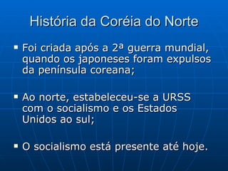 História da Coréia do Norte Foi criada após a 2ª guerra mundial, quando os japoneses foram expulsos da península coreana; Ao norte, estabeleceu-se a URSS com o socialismo e os Estados Unidos ao sul; O socialismo está presente até hoje. 