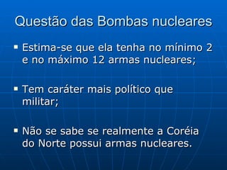 Questão das Bombas nucleares Estima-se que ela tenha no mínimo 2 e no máximo 12 armas nucleares; Tem caráter mais político que militar; Não se sabe se realmente a Coréia do Norte possui armas nucleares. 
