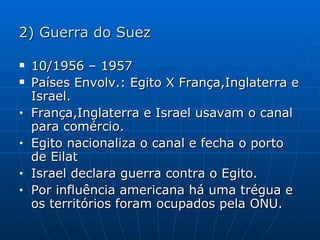 2) Guerra do Suez 10/1956 – 1957 Países Envolv.: Egito X França,Inglaterra e Israel. França,Inglaterra e Israel usavam o canal para comércio. Egito nacionaliza o canal e fecha o porto de Eilat Israel declara guerra contra o Egito. Por influência americana há uma trégua e os territórios foram ocupados pela ONU. 