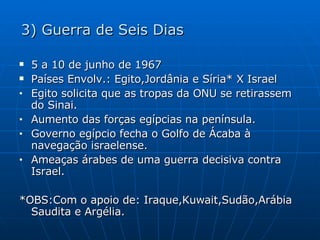 3) Guerra de Seis Dias 5 a 10 de junho de 1967 Países Envolv.: Egito,Jordânia e Síria* X Israel Egito solicita que as tropas da ONU se retirassem do Sinai. Aumento das forças egípcias na península. Governo egípcio fecha o Golfo de Ácaba à navegação israelense. Ameaças árabes de uma guerra decisiva contra Israel. *OBS:Com o apoio de: Iraque,Kuwait,Sudão,Arábia Saudita e Argélia. 