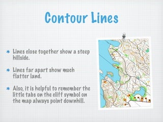 Contour Lines

Lines close together show a steep
hillside.

Lines far apart show much
flatter land.

Also, it is helpful to remember the
little tabs on the cliff symbol on
the map always point downhill.
 