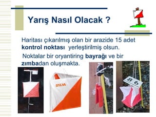Yarış Nasıl Olacak ?

Haritası çıkarılmış olan bir arazide 15 adet
kontrol noktası yerleştirilmiş olsun.
Noktalar bir oryantiring bayrağı ve bir
zımbadan oluşmakta.
 
