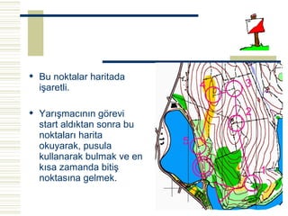  Bu noktalar haritada
  işaretli.

 Yarışmacının görevi
  start aldıktan sonra bu
  noktaları harita
  okuyarak, pusula
  kullanarak bulmak ve en
  kısa zamanda bitiş
  noktasına gelmek.
 