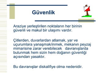 Güvenlik

Araziye yerleştirilen noktaların her birinin
güvenli ve makul bir ulaşımı vardır.

Çitlerden, duvarlardan atlamak, yar ve
uçurumlara yanaşmak/inmek, mekanın peyzaj
mimarisine zarar verebilecek davranışlarda
bulunmak hem sizin hem doğanın güvenliği
açısından yasaktır.

Bu davranışlar diskalifiye olma nedenidir.
 