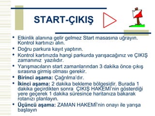 START-ÇIKIŞ
 Etkinlik alanına gelir gelmez Start masasına uğrayın.
  Kontrol kartınızı alın.
 Doğru parkura kayıt yaptırın.
 Kontrol kartınızda hangi parkurda yarışacağınız ve ÇIKIŞ
  zamanınız yazılıdır.
 Yarışmacıların start zamanlarından 3 dakika önce çıkış
  sırasına girmiş olması gerekir.
 Birinci aşama: Çağrılma’dır.
 İkinci aşama: 2 dakika bekleme bölgesidir. Burada 1
  dakika geçirdikten sonra ÇIKIŞ HAKEMİ’nin gösterdiği
  yere geçerek 1 dakika süresince haritanıza bakarak
  rotanızı planlayın.
 Üçüncü aşama: ZAMAN HAKEMİ’nin onayı ile yarışa
  başlayın
 