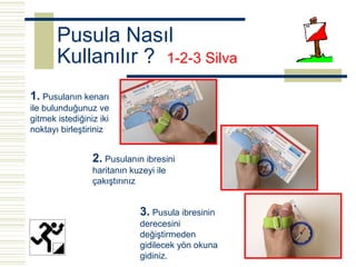 Pusula Nasıl
       Kullanılır ? 1-2-3 Silva
1. Pusulanın kenarı
ile bulunduğunuz ve
gitmek istediğiniz iki
noktayı birleştiriniz


                 2. Pusulanın ibresini
                 haritanın kuzeyi ile
                 çakıştırınız


                             3. Pusula ibresinin
                             derecesini
                             değiştirmeden
                             gidilecek yön okuna
                             gidiniz.
 