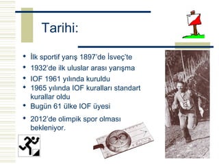 Tarihi:
 İlk sportif yarış 1897’de İsveç’te
 1932’de ilk uluslar arası yarışma
 IOF 1961 yılında kuruldu
 1965 yılında IOF kuralları standart
  kurallar oldu
 Bugün 61 ülke IOF üyesi
 2012’de olimpik spor olması
  bekleniyor.
 