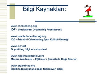 Bilgi Kaynakları:

www.orienteering.org
IOF - Uluslararası Oryantiring Federasyonu

www.istanbulorienteering.org
İOG – İstanbul Orienteering Spor Kulübü Derneği

www.o-tr.net
Oryantiring bilgi ve satış sitesi

www.maceraakademisi.com
Macera Akademisi – Eğitimler / Çocuklarla Doğa Sporları

www.oryantiring.org
İzcilik federasyonuna bağlı federasyon sitesi
 