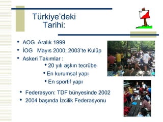 Türkiye’deki
        Tarihi:
 AOG Aralık 1999
 İOG Mayıs 2000; 2003’te Kulüp
 Askeri Takımlar :
           20 yılı aşkın tecrübe
           En kurumsal yapı
           En sportif yapı

  Federasyon: TDF bünyesinde 2002
  2004 başında İzcilik Federasyonu
 
