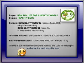 Project: HEALTHY LIFE FOR A HEALTHY WORLD
Section: HEALTHY BODY
Schools: SECONDARY SCHOOL (classes IIA and IIB)
– Ripa Teatina – Italy
SECONDARY SCHOOL (class IIA)
– Torrevecchia Teatina– Italy
Teachers involved: Giancaterino A. Marrone S. Cotumaccio M.A.
Environmental experts: IL GRANDE FAGGIO – Pretoro – Italy
Thanks to our environmental experts Fabrizio and Luca for helping us
to choose the best possible way!
 