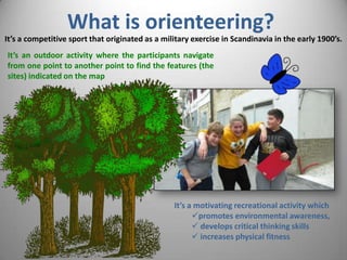What is orienteering?
It’s an outdoor activity where the participants navigate
from one point to another point to find the features (the
sites) indicated on the map
It’s a competitive sport that originated as a military exercise in Scandinavia in the early 1900’s.
It’s a motivating recreational activity which
promotes environmental awareness,
 develops critical thinking skills
 increases physical fitness
 