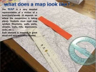 The MAP is a very detailed
representation of a section of a
town/park/woods (it depends on
where the competition is taking
place). Students must read map
symbols (fountains, walls, parks,
streams, trails, hills, depressions,
rocks, etc. ).
Each element is mapped in great
detail and very accurately located.
 