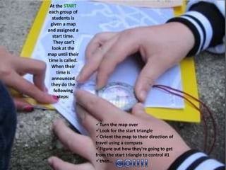 At the START
each group of
students is
given a map
and assigned a
start time.
They can’t
look at the
map until their
time is called.
When their
time is
announced
they do the
following
steps:
Turn the map over
Look for the start triangle
Orient the map to their direction of
travel using a compass
Figure out how they're going to get
from the start triangle to control #1
then…
 