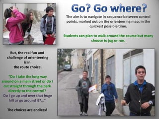 But, the real fun and
challenge of orienteering
is in
the route choice.
“Do I take the long way
around on a main street or do I
cut straight through the park
directly to the control?
Do I go up and over that huge
hill or go around it?...”
The choices are endless!
The aim is to navigate in sequence between control
points, marked out on the orienteering map, in the
quickest possible time.
Students can plan to walk around the course but many
choose to jog or run.
 