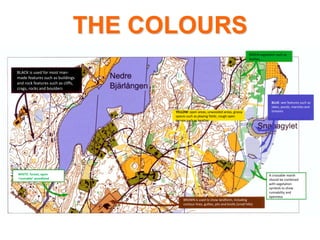 THE COLOURS
BLACK is used for most man-
made features such as buildings
and rock features such as cliffs,
crags, rocks and boulders
BROWN is used to show landform, including
contour lines, gullies, pits and knolls (small hills)
BLUE: wet features such as
lakes, ponds, marshes and
streams
WHITE: forest, open
‘runnable’ woodland
GREEN vegetation such as
bushes,..,
YELLOW: open areas, unwooded areas, grassy
spaces such as playing fields ,rough open
terrain such as heather
A crossable marsh
should be combined
with vegetation
symbols to show
runnability and
openness
 