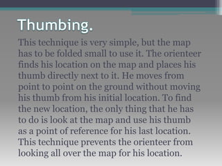This technique is very simple, but the map
has to be folded small to use it. The orienteer
finds his location on the map and places his
thumb directly next to it. He moves from
point to point on the ground without moving
his thumb from his initial location. To find
the new location, the only thing that he has
to do is look at the map and use his thumb
as a point of reference for his last location.
This technique prevents the orienteer from
looking all over the map for his location.
 