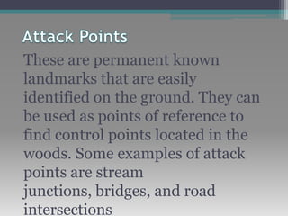 These are permanent known
landmarks that are easily
identified on the ground. They can
be used as points of reference to
find control points located in the
woods. Some examples of attack
points are stream
junctions, bridges, and road
intersections
 