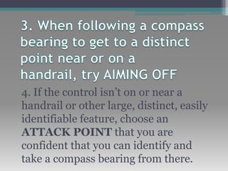 4. If the control isn’t on or near a
handrail or other large, distinct, easily
identifiable feature, choose an
ATTACK POINT that you are
confident that you can identify and
take a compass bearing from there.
 