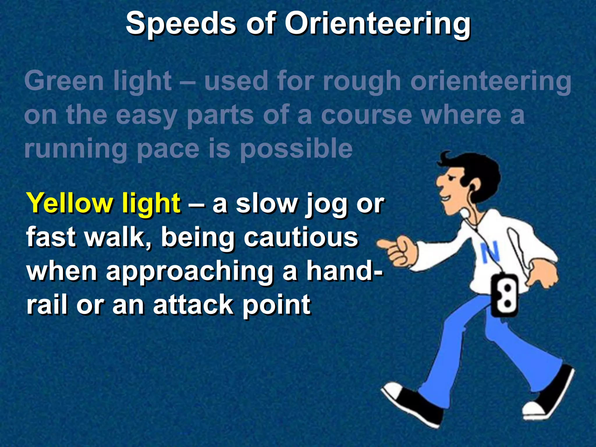 Speeds of Orienteering
Green light – used for rough orienteering
on the easy parts of a course where a
running pace is possible
Yellow light – a slow jog or
fast walk, being cautious
when approaching a hand-
rail or an attack point
 