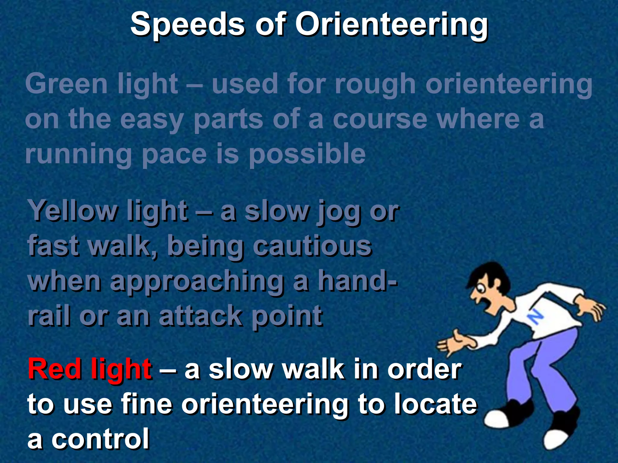 Speeds of Orienteering
Green light – used for rough orienteering
on the easy parts of a course where a
running pace is possible
Yellow light – a slow jog or
fast walk, being cautious
when approaching a hand-
rail or an attack point
Red light – a slow walk in order
to use fine orienteering to locate
a control
 