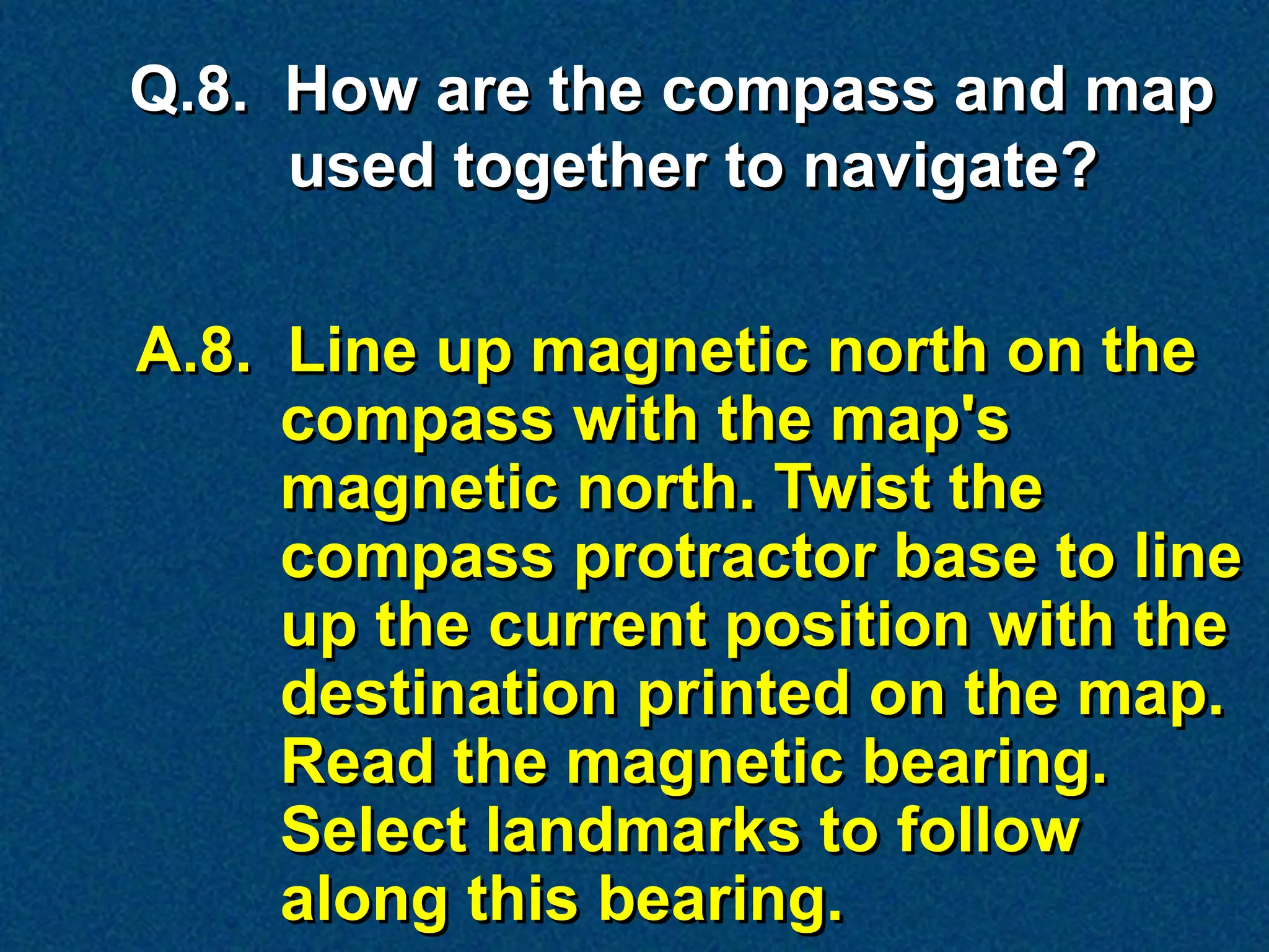 Q.8. How are the compass and map
     used together to navigate?

A.8. Line up magnetic north on the
     compass with the map's
     magnetic north. Twist the
     compass protractor base to line
     up the current position with the
     destination printed on the map.
     Read the magnetic bearing.
     Select landmarks to follow
     along this bearing.
 