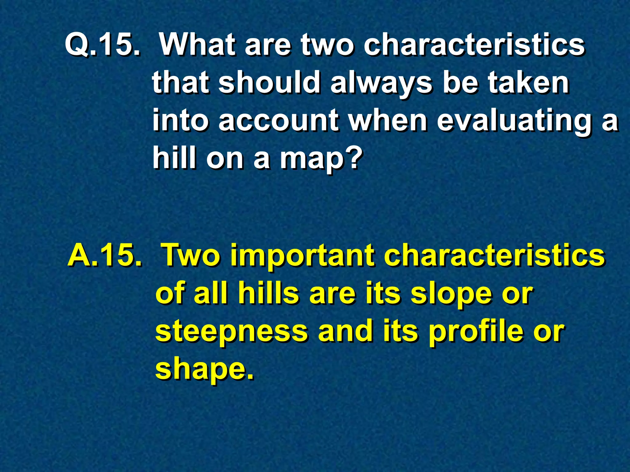 Q.15. What are two characteristics
      that should always be taken
      into account when evaluating a
      hill on a map?


A.15. Two important characteristics
      of all hills are its slope or
      steepness and its profile or
      shape.
 
