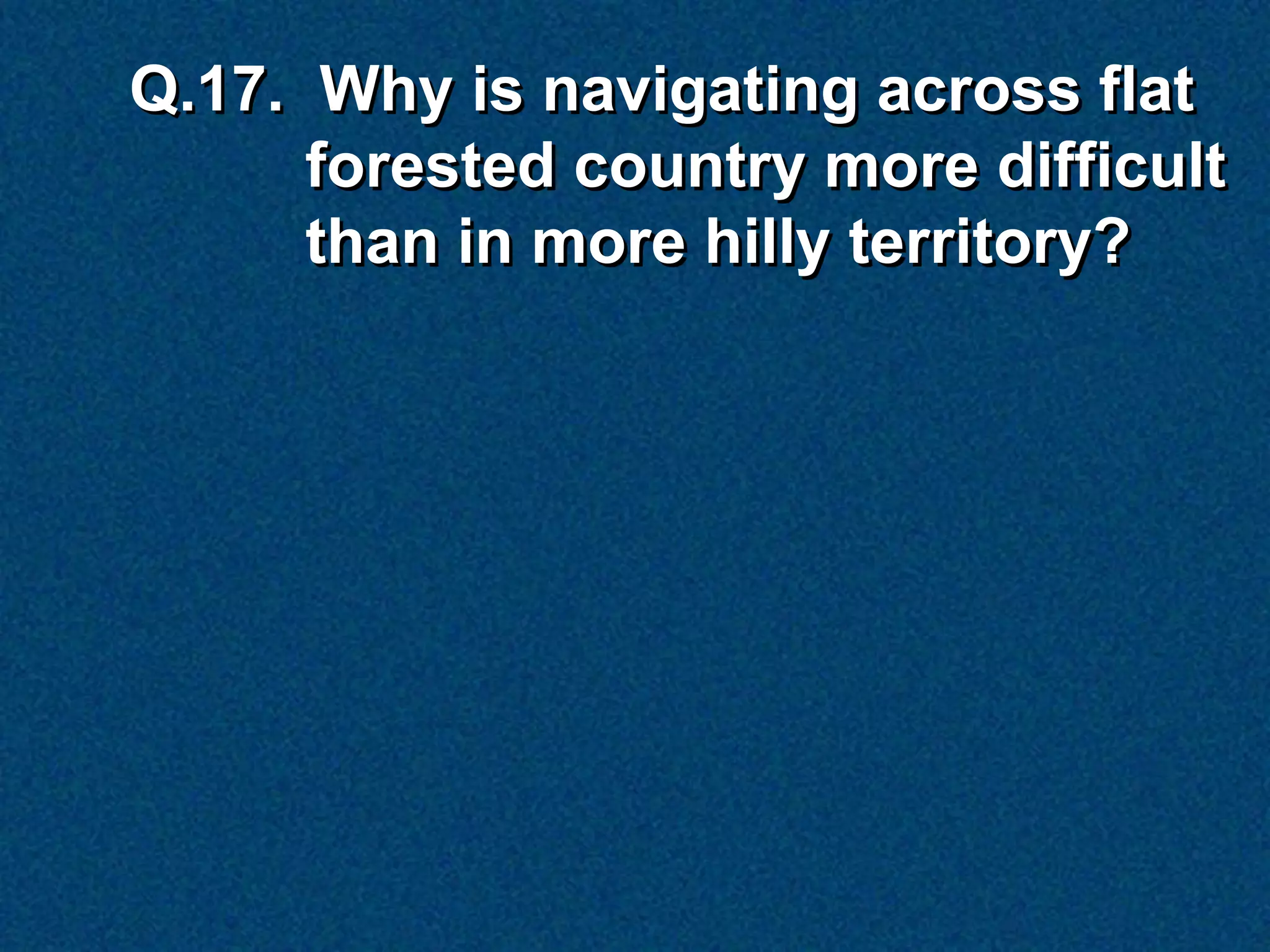 Q.17. Why is navigating across flat
      forested country more difficult
      than in more hilly territory?
 