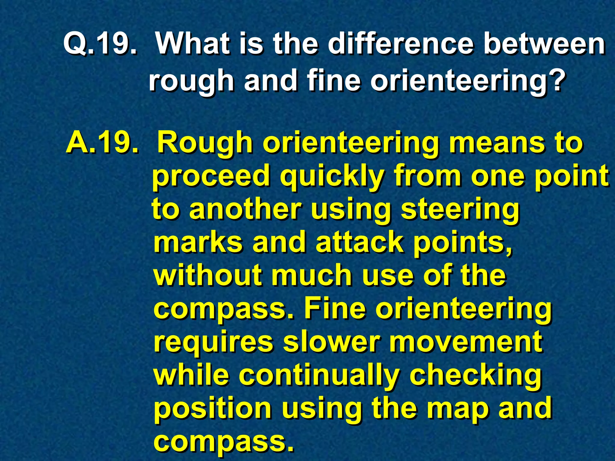 Q.19. What is the difference between
      rough and fine orienteering?

A.19. Rough orienteering means to
      proceed quickly from one point
      to another using steering
      marks and attack points,
      without much use of the
      compass. Fine orienteering
      requires slower movement
      while continually checking
      position using the map and
      compass.
 