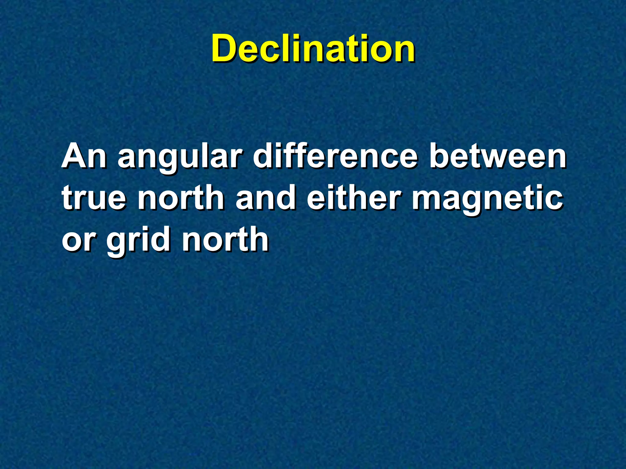 Declination

An angular difference between
true north and either magnetic
or grid north
 