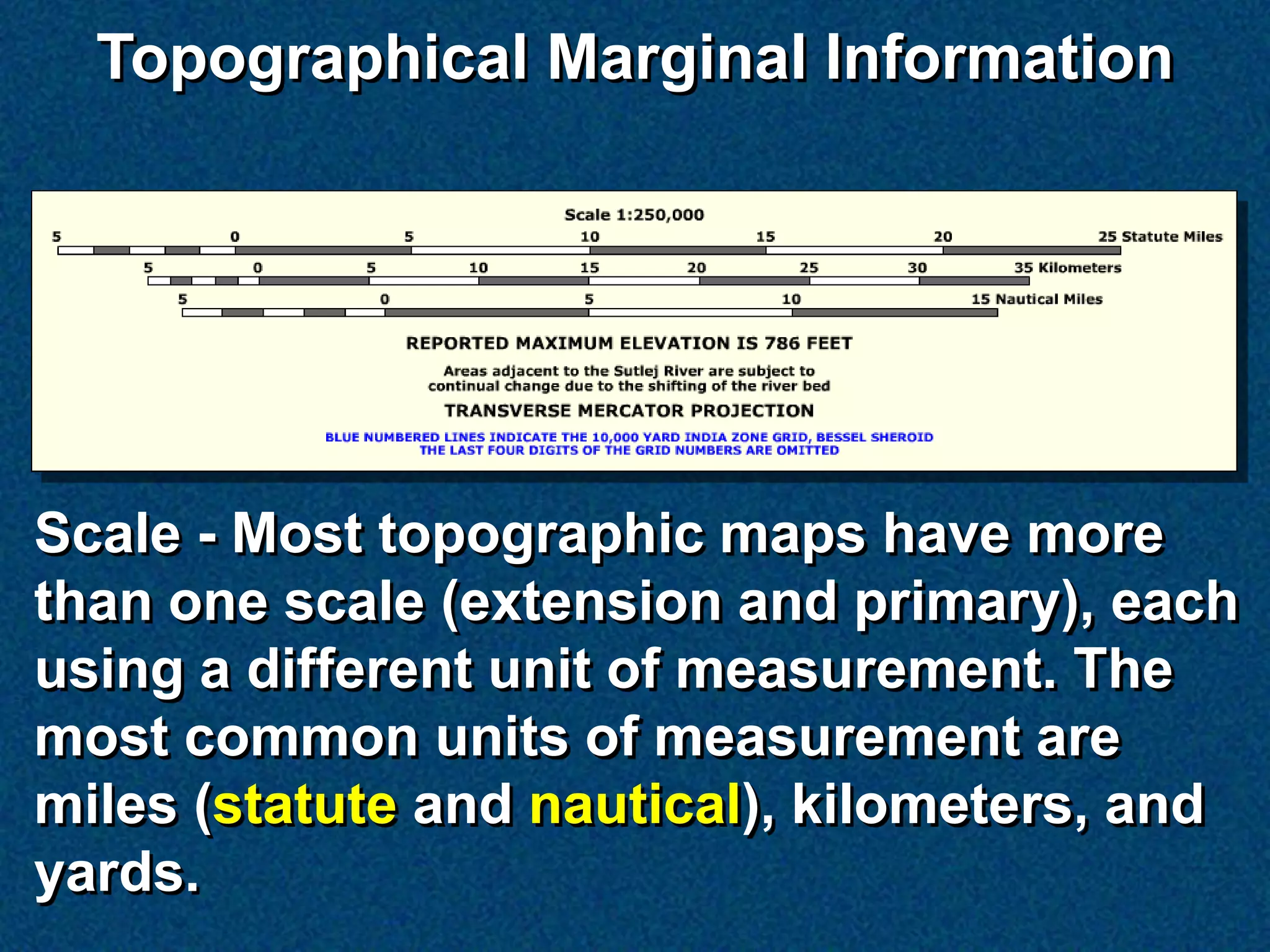 Topographical Marginal Information




Scale - Most topographic maps have more
than one scale (extension and primary), each
using a different unit of measurement. The
most common units of measurement are
miles (statute and nautical), kilometers, and
yards.
 