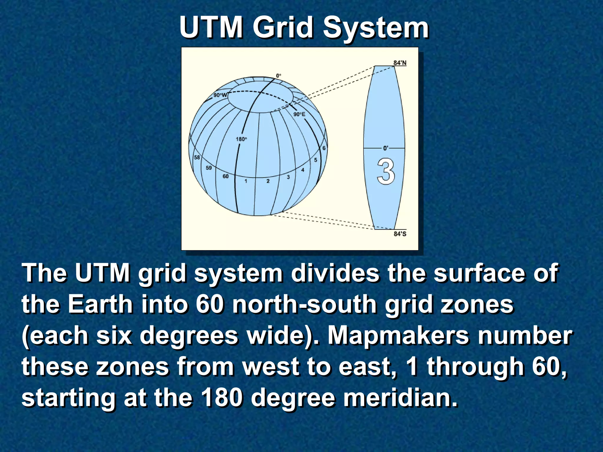 UTM Grid System




The UTM grid system divides the surface of
the Earth into 60 north-south grid zones
(each six degrees wide). Mapmakers number
these zones from west to east, 1 through 60,
starting at the 180 degree meridian.
 