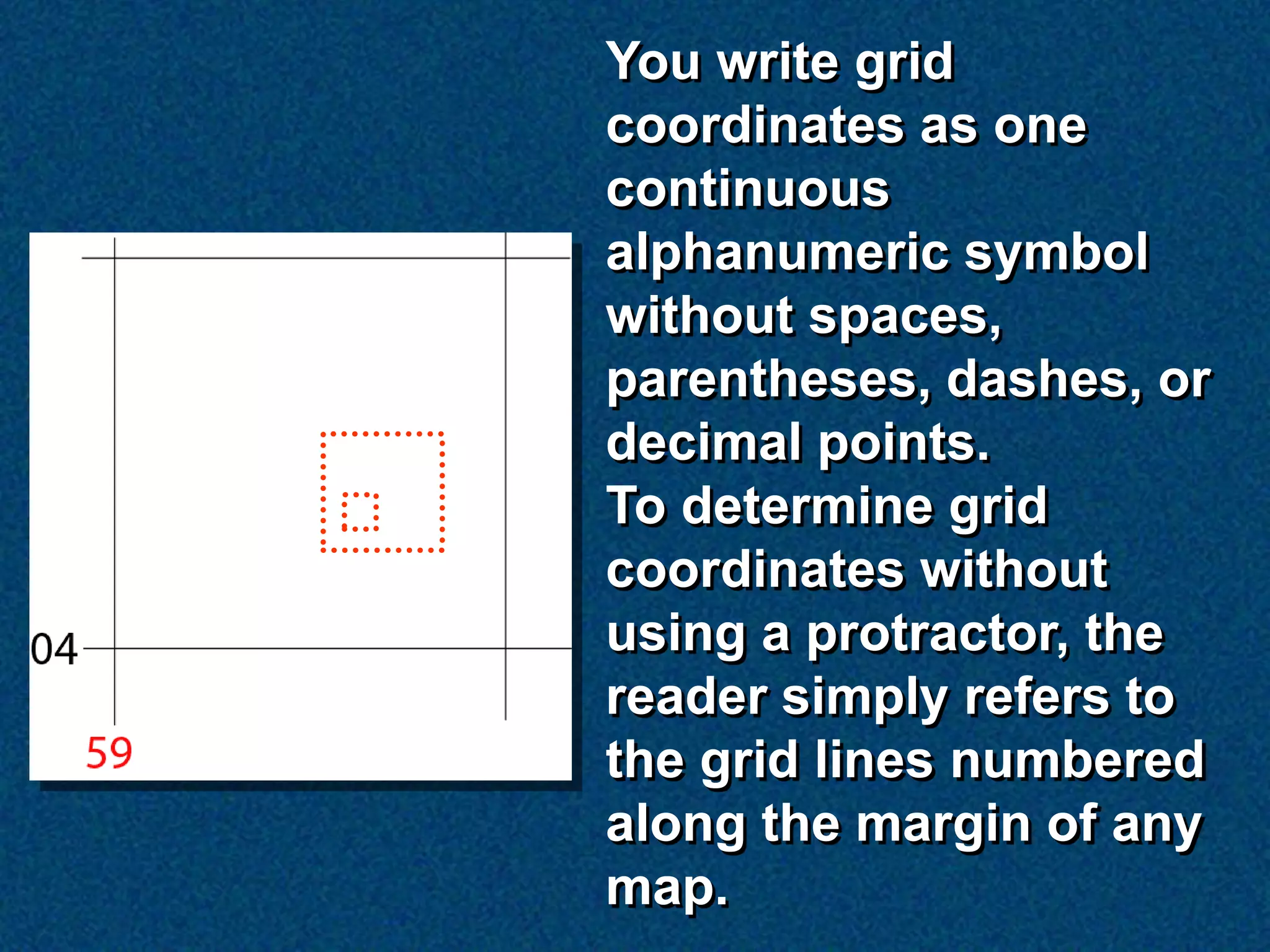 You write grid
coordinates as one
continuous
alphanumeric symbol
without spaces,
parentheses, dashes, or
decimal points.
To determine grid
coordinates without
using a protractor, the
reader simply refers to
the grid lines numbered
along the margin of any
map.
 