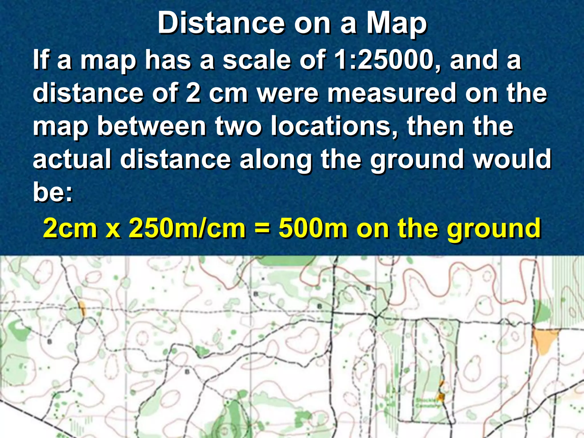 Distance on a Map
If a map has a scale of 1:25000, and a
distance of 2 cm were measured on the
map between two locations, then the
actual distance along the ground would
be:
 2cm x 250m/cm = 500m on the ground
 