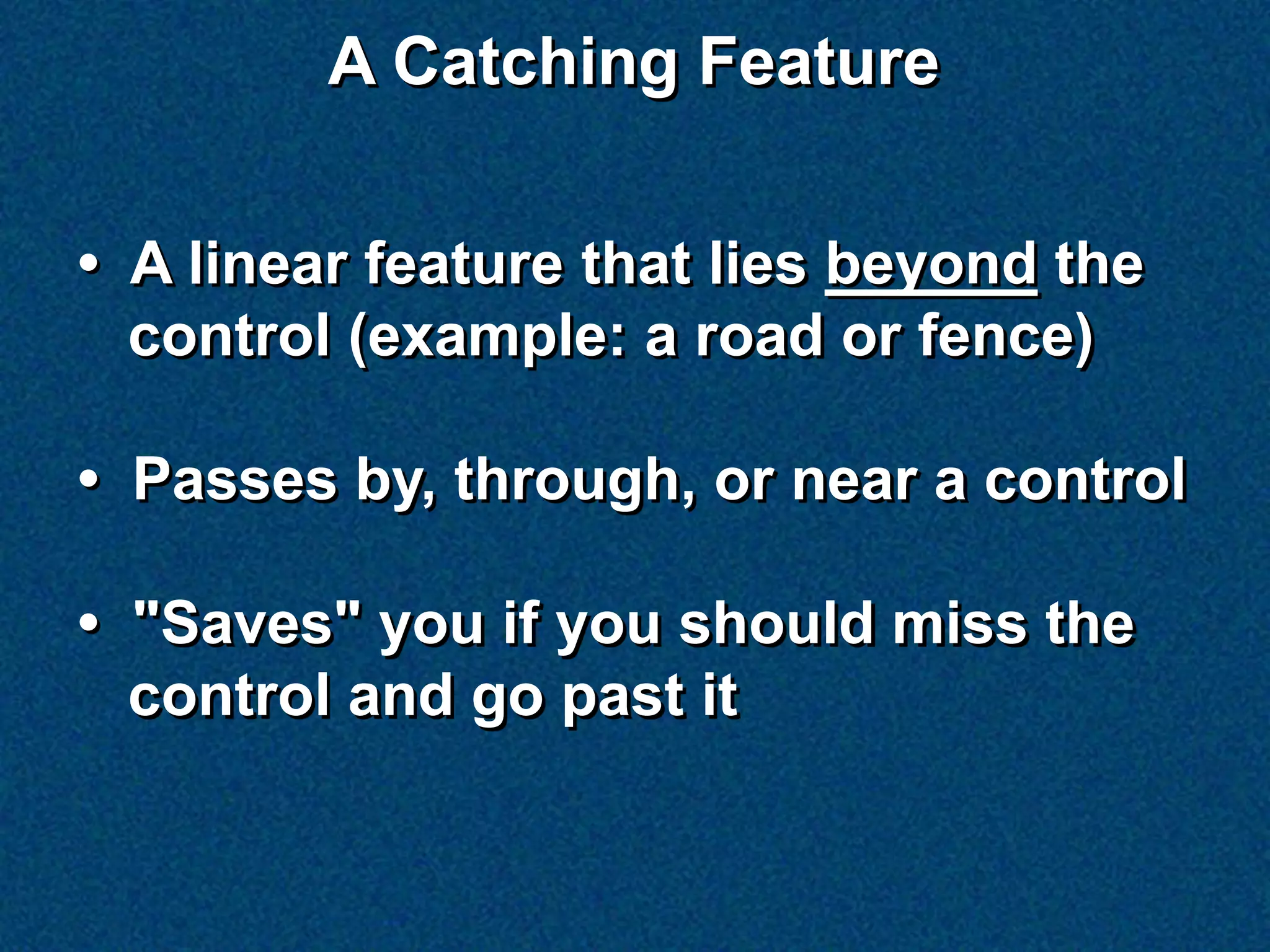 A Catching Feature

• A linear feature that lies beyond the
  control (example: a road or fence)

• Passes by, through, or near a control

• "Saves" you if you should miss the
  control and go past it
 