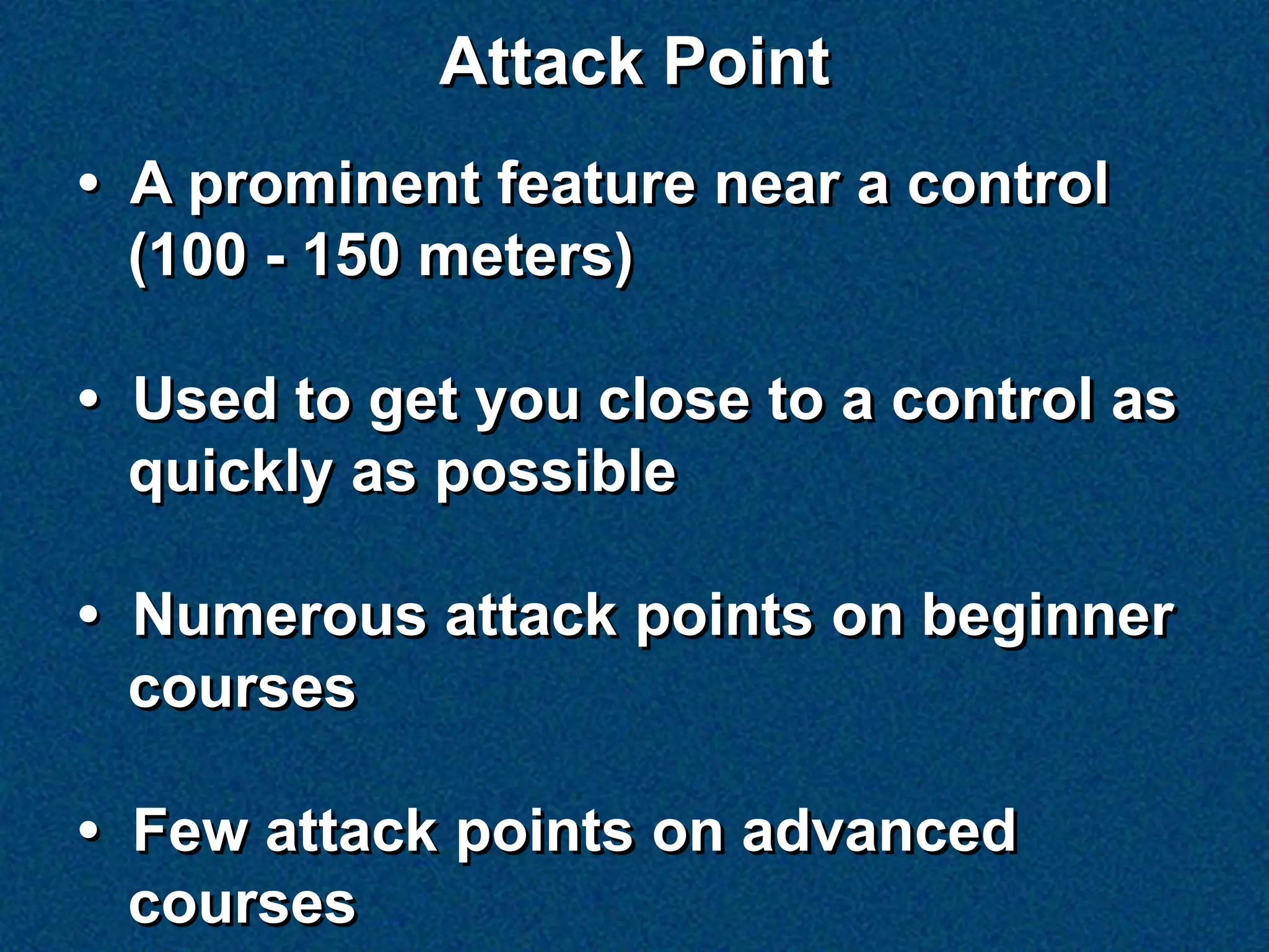 Attack Point
• A prominent feature near a control
  (100 - 150 meters)

• Used to get you close to a control as
  quickly as possible

• Numerous attack points on beginner
  courses

• Few attack points on advanced
  courses
 